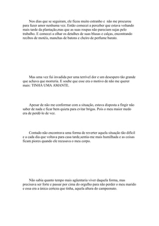 Nos dias que se seguiram, ele ficou muito estranho e não me procurou
para fazer amor nenhuma vez. Então comecei a perceber que estava voltando
mais tarde da plantação,mas que as suas roupas não pareciam sujas pelo
trabalho. E comecei a olhar os detalhes de suas blusas e calças, encontrando
recibos de motéis, manchas de batons e cheiro de perfume barato.




    Mas uma vez fui invadida por uma terrível dor e um desespero tão grande
que achava que morreria. E soube que esse era o motivo de não me querer
mais: TINHA UMA AMANTE.




     Apesar de não me conformar com a situação, estava disposta a fingir não
saber de nada e ficar bem quieta para evitar brigas. Pois o meu maior medo
era de perdê-lo de vez.




     Contudo não encontrava uma forma de reverter aquela situação tão difícil
e a cada dia que voltava para casa tarde,sentia-me mais humilhada e as coisas
ficam piores quando ele recusava o meu corpo.




     Não sabia quanto tempo mais agüentaria viver daquela forma, mas
precisava ser forte e passar por cima do orgulho para não perder o meu marido
e essa era a única certeza que tinha, aquela altura do campeonato.
 