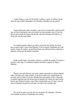A gota d’água e o que me fez perder a cabeça, e quase ir embora, foi na
noite em que acordei assustada e ouvi barulhos estranhos em seu quarto.




    Fiquei quieta para tentar entender o que estava acontecendo, então percebi
que ele estava transando com uma mulher em nossa própria casa. E isso me
deixou num estado de choque tão grande, que não consegui nem falar ai e o
choro não saia de meus olhos.




    Na manhã seguinte, depois que abriu a porta do meu quarto, fui direto
para o quarto dele e estava uma bagunça. E havia lençóis espalhados por todo
quarto, roupas de mulher, um perfume barato que infestava todo a ambiente, e
algumas coisas que não prefiro comentar.




    Então recolhi tudo o que podia, inclusive o colchão do quarto, levei para o
quintal e ateei fogo. E se pudesse naquele momento o jogaria no fogo a
também.




    Depois corri pela floresta, sem rumo, apenas querendo me afastar daquilo
tudo e encontrei um velho moinho. E apesar de saber que a propriedade era
privada, entrei e fiquei lá do alto olhando para todo aquele verde e afogando
as minhas lágrimas que não foram poucas naquele dia. Então um rapaz muito
bonito (que lembrava muito o meu Jake), aparentando seus 23 anos, veio até
mim e perguntou se precisava de algo e se estava me sentindo mal.




    Ele me levou para sua casa, deu-me um pouco de calmante, e ficamos
conversando um pouco e finalmente ma acalmei.
 