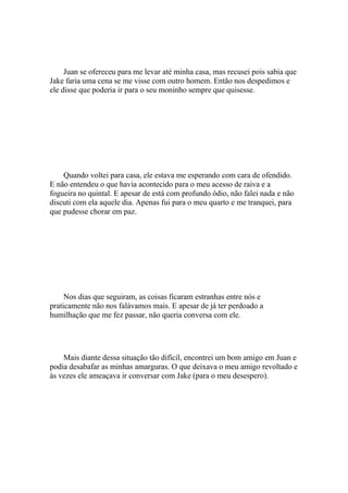 Juan se ofereceu para me levar até minha casa, mas recusei pois sabia que
Jake faria uma cena se me visse com outro homem. Então nos despedimos e
ele disse que poderia ir para o seu moninho sempre que quisesse.




    Quando voltei para casa, ele estava me esperando com cara de ofendido.
E não entendeu o que havia acontecido para o meu acesso de raiva e a
fogueira no quintal. E apesar de está com profundo ódio, não falei nada e não
discuti com ela aquele dia. Apenas fui para o meu quarto e me tranquei, para
que pudesse chorar em paz.




     Nos dias que seguiram, as coisas ficaram estranhas entre nós e
praticamente não nos falávamos mais. E apesar de já ter perdoado a
humilhação que me fez passar, não queria conversa com ele.




    Mais diante dessa situação tão difícil, encontrei um bom amigo em Juan e
podia desabafar as minhas amarguras. O que deixava o meu amigo revoltado e
às vezes ele ameaçava ir conversar com Jake (para o meu desespero).
 