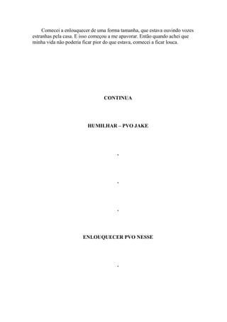 Comecei a enlouquecer de uma forma tamanha, que estava ouvindo vozes
estranhas pela casa. E isso começou a me apavorar. Então quando achei que
minha vida não poderia ficar pior do que estava, comecei a ficar louca.




                                CONTINUA




                         HUMILHAR – PVO JAKE




                                      .




                                      .




                                      .




                      ENLOUQUECER PVO NESSE




                                      .
 