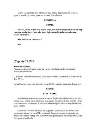 Estava tão cansado, que adormeci logo após a decolagem do avião. E
quando acordei já estava quase na hora de desembarcar.

                                  CONTINUA

                                    CRIME.

    Pessoal, como ainda está muito cedo, vou tentar escrever mais um cap
e postar ainda hoje. Caso não poste hoje, amanhã pela manhã o cap
estará disponível.

    Não deixem de comentar!!

    bjn




(Cap. 4) CRIME
Notas do capítulo
Pessoal, esse cap só tem a visão de Nesse, pois Jake não teve nenhuma
interação com o caso.

O próximo cap será somente da visão dele e depois voltaremos a fazer com os
dois PVOs.

Desculpem os erros, mas terminei o cap 00:00 e já estava cansada de escrever.

                                     CRIME

                                 PVO – NESSE

    Aquela noite dormiu super mal e apesar de já ter ligado quatro vezes para
o meu Jake, estava muito ansiosa e tive alguns pesadelos. Então acordei várias
vezes assustada e voltava a dormi,mas não conseguia muita tranqüilidade em
meus sonhos.

    Como era sábado e não teria aulas, preferi ficar deitada na minha cama
escutando música em meu MP4 e não sair da cama, mesmo em um dia um
pouco ensolarado e Meg com fazendo vários planos para nos divertirmos, sem
Jake para atrapalhá-la.
 