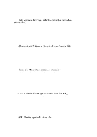 – Não temos que fazer mais nada¿ Ela perguntou franzindo as
sobrancelhas.




    – Realmente não!! Só quero dá a entender que fizemos. OK¿




    – Eu aceito! Mas dinheiro adiantado. Ela disse.




    – Vou te dá cem dólares agora e amanhã mais cem. OK¿




    – OK! Ela disse apertando minha mão.
 