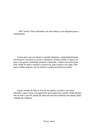 – OK! Vamos! Disse afastando-a do meu abraço e nos dirigimos para a
caminhonete.




     Fomos para casa em silencio e quando chegamos, surpreendentemente,
ela começou a arrumar as coisas e a preparar a minha comida. E depois foi
para o seu quarto, totalmente arrasada e destruída, e fiquei com muita pena
dela. Então fui atrás e comecei a acariciá-la, para excitar o seu corpo. Mas
para a minha surpresa, ela me rejeitou e pediu para deixá-la sozinha.




    Fiquei sentado do lado de fora do seu quarto, ouvindo o seu choro
baixinho e quase morri com aquela dor que rasgou meu coração. Então desejei
não ter feito o que fiz, apesar de saber que deveria continuar com aquele plano
estúpido de vingança.




                                   Nesse, amor!
 