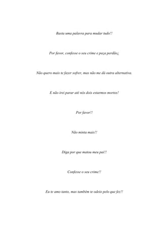 Basta uma palavra para mudar tudo!!




        Por favor, confesse o seu crime e peça perdão¿




Não quero mais te fazer sofrer, mas não me dá outra alternativa.




        E não irei parar até nós dois estarmos mortos!




                          Por favor!!




                       Não minta mais!!




                 Diga por que matou meu pai!!




                    Confesse o seu crime!!




      Eu te amo tanto, mas também te odeio pelo que fez!!
 