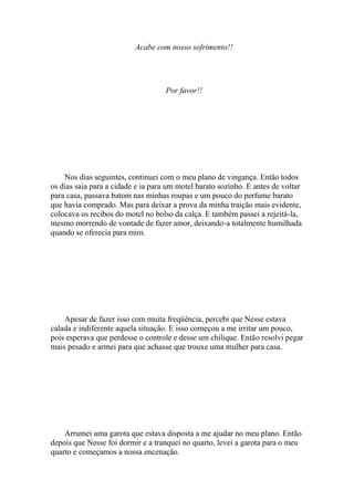 Acabe com nosso sofrimento!!




                                    Por favor!!




    Nos dias seguintes, continuei com o meu plano de vingança. Então todos
os dias saia para a cidade e ia para um motel barato sozinho. E antes de voltar
para casa, passava batom nas minhas roupas e um pouco do perfume barato
que havia comprado. Mas para deixar a prova da minha traição mais evidente,
colocava os recibos do motel no bolso da calça. E também passei a rejeitá-la,
mesmo morrendo de vontade de fazer amor, deixando-a totalmente humilhada
quando se oferecia para mim.




    Apesar de fazer isso com muita freqüência, percebi que Nesse estava
calada e indiferente aquela situação. E isso começou a me irritar um pouco,
pois esperava que perdesse o controle e desse um chilique. Então resolvi pegar
mais pesado e armei para que achasse que trouxe uma mulher para casa.




    Arrumei uma garota que estava disposta a me ajudar no meu plano. Então
depois que Nesse foi dormir e a tranquei no quarto, levei a garota para o meu
quarto e começamos a nossa encenação.
 