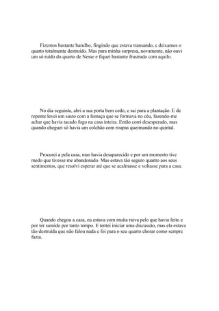 Fizemos bastante barulho, fingindo que estava transando, e deixamos o
quarto totalmente destruído. Mas para minha surpresa, novamente, não ouvi
um só ruído do quarto de Nesse e fiquei bastante frustrado com aquilo.




    No dia seguinte, abri a sua porta bem cedo, e sai para a plantação. E de
repente levei um susto com a fumaça que se formava no céu, fazendo-me
achar que havia tacado fogo na casa inteira. Então corri desesperado, mas
quando cheguei só havia um colchão com roupas queimando no quintal.




    Procurei a pela casa, mas havia desaparecido e por um momento tive
medo que tivesse me abandonado. Mas estava tão seguro quanto aos seus
sentimentos, que resolvi esperar até que se acalmasse e voltasse para a casa.




     Quando chegou a casa, eu estava com muita raiva pelo que havia feito e
por ter sumido por tanto tempo. E tentei iniciar uma discussão, mas ela estava
tão destruída que não falou nada e foi para o seu quarto chorar como sempre
fazia.
 