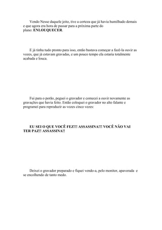Vendo Nesse daquele jeito, tive a certeza que já havia humilhado demais
e que agora era hora de passar para a próxima parte do
plano: ENLOUQUECER.




    E já tinha tudo pronto para isso, então bastava começar a fazê-la ouvir as
vozes, que já estavam gravadas, e um pouco tempo ela estaria totalmente
acabada e louca.




    Fui para o porão, peguei o gravador e comecei a ouvir novamente as
gravações que havia feito. Então coloquei o gravador no alto falante e
programei para reproduzir as vozes cinco vezes:




   EU SEI O QUE VOCÊ FEZ!!! ASSASSINA!!! VOCÊ NÃO VAI
TER PAZ!! ASSASSINA!!




    Deixei o gravador preparado e fiquei vendo-a, pelo monitor, apavorada e
se encolhendo de tanto medo.
 