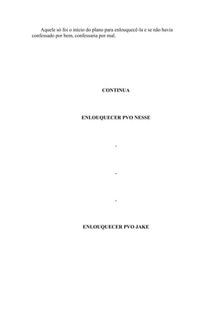 Aquele só foi o início do plano para enlouquecê-la e se não havia
confessado por bem, confessaria por mal.




                                  CONTINUA




                        ENLOUQUECER PVO NESSE




                                        .




                                        .




                                        .




                        ENLOUQUECER PVO JAKE
 