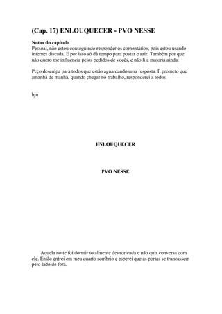(Cap. 17) ENLOUQUECER - PVO NESSE
Notas do capítulo
Pessoal, não estou conseguindo responder os comentários, pois estou usando
internet discada. E por isso só dá tempo para postar e sair. Também por que
não quero me influencia pelos pedidos de vocês, e não li a maioria ainda.

Peço desculpa para todos que estão aguardando uma resposta. E prometo que
amanhã de manhã, quando chegar no trabalho, responderei a todos.


bjn




                               ENLOUQUECER




                                  PVO NESSE




     Aquela noite foi dormir totalmente desnorteada e não quis conversa com
ele. Então entrei em meu quarto sombrio e esperei que as portas se trancassem
pelo lado de fora.
 