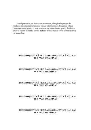 Fiquei pensando em tudo o que aconteceu e imaginado porque da
mudança em seu comportamento nesses últimos meses. E quando estava
quase dormindo, comecei a escutar uma voz estranhas no quarto. Então me
encolhi e cobri as minha cabeça de tanto medo, mas as vozes continuavam a
me assombrar.




      EU SEI O QUE VOCÊ FEZ!!! ASSASSINA!!! VOCÊ NÃO VAI
                   TER PAZ!! ASSASSINA!!




      EU SEI O QUE VOCÊ FEZ!!! ASSASSINA!!! VOCÊ NÃO VAI
                   TER PAZ!! ASSASSINA!!




      EU SEI O QUE VOCÊ FEZ!!! ASSASSINA!!! VOCÊ NÃO VAI
                   TER PAZ!! ASSASSINA!!




      EU SEI O QUE VOCÊ FEZ!!! ASSASSINA!!! VOCÊ NÃO VAI
                   TER PAZ!! ASSASSINA!!




      EU SEI O QUE VOCÊ FEZ!!! ASSASSINA!!! VOCÊ NÃO VAI
                   TER PAZ!! ASSASSINA!!
 