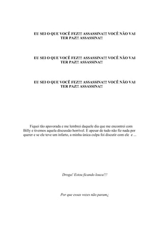 EU SEI O QUE VOCÊ FEZ!!! ASSASSINA!!! VOCÊ NÃO VAI
                    TER PAZ!! ASSASSINA!!




       EU SEI O QUE VOCÊ FEZ!!! ASSASSINA!!! VOCÊ NÃO VAI
                    TER PAZ!! ASSASSINA!!




       EU SEI O QUE VOCÊ FEZ!!! ASSASSINA!!! VOCÊ NÃO VAI
                    TER PAZ!! ASSASSINA!!




    Fiquei tão apavorada e me lembrei daquele dia que me encontrei com
Billy e tivemos aquela discussão horrível. E apesar de tudo não fiz nada por
querer e se ele teve um infarto, a minha única culpa foi discutir com ele e ...




                           Droga! Estou ficando louca!!!




                          Por que essas vozes não param¿
 