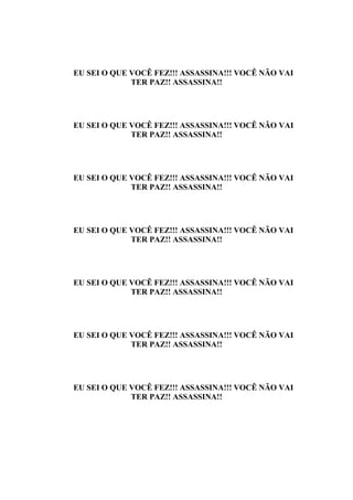 EU SEI O QUE VOCÊ FEZ!!! ASSASSINA!!! VOCÊ NÃO VAI
             TER PAZ!! ASSASSINA!!




EU SEI O QUE VOCÊ FEZ!!! ASSASSINA!!! VOCÊ NÃO VAI
             TER PAZ!! ASSASSINA!!




EU SEI O QUE VOCÊ FEZ!!! ASSASSINA!!! VOCÊ NÃO VAI
             TER PAZ!! ASSASSINA!!




EU SEI O QUE VOCÊ FEZ!!! ASSASSINA!!! VOCÊ NÃO VAI
             TER PAZ!! ASSASSINA!!




EU SEI O QUE VOCÊ FEZ!!! ASSASSINA!!! VOCÊ NÃO VAI
             TER PAZ!! ASSASSINA!!




EU SEI O QUE VOCÊ FEZ!!! ASSASSINA!!! VOCÊ NÃO VAI
             TER PAZ!! ASSASSINA!!




EU SEI O QUE VOCÊ FEZ!!! ASSASSINA!!! VOCÊ NÃO VAI
             TER PAZ!! ASSASSINA!!
 