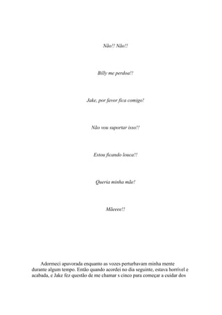 Não!! Não!!




                               Billy me perdoa!!




                          Jake, por favor fica comigo!




                            Não vou suportar isso!!




                              Estou ficando louca!!




                               Queria minha mãe!




                                   Mãeeee!!




    Adormeci apavorada enquanto as vozes perturbavam minha mente
durante algum tempo. Então quando acordei no dia seguinte, estava horrível e
acabada, e Jake fez questão de me chamar s cinco para começar a cuidar dos
 