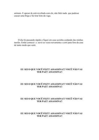 animais. E apesar de está revoltada com ele, não falei nada que pudesse
causar uma briga e fui tirar leite da vaga.




     O dia foi passando rápido e fiquei em casa sozinha cuidando das minhas
tarefas. Então comecei a ouvir as vozes novamente e corri para fora da casa
de tanto medo que senti.




       EU SEI O QUE VOCÊ FEZ!!! ASSASSINA!!! VOCÊ NÃO VAI
                    TER PAZ!! ASSASSINA!!




       EU SEI O QUE VOCÊ FEZ!!! ASSASSINA!!! VOCÊ NÃO VAI
                    TER PAZ!! ASSASSINA!!




       EU SEI O QUE VOCÊ FEZ!!! ASSASSINA!!! VOCÊ NÃO VAI
                    TER PAZ!! ASSASSINA!!




       EU SEI O QUE VOCÊ FEZ!!! ASSASSINA!!! VOCÊ NÃO VAI
                    TER PAZ!! ASSASSINA!!
 