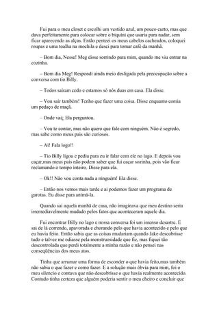 Fui para o meu closet e escolhi um vestido azul, um pouco curto, mas que
dava perfeitamente para colocar sobre o biquíni que usaria para nadar, sem
ficar aparecendo as alças. Então penteei os meus cabelos cacheados, coloquei
roupas e uma toalha na mochila e desci para tomar café da manhã.

    – Bom dia, Nesse! Meg disse sorrindo para mim, quando me viu entrar na
cozinha.

    – Bom dia Meg! Respondi ainda meio desligada pela preocupação sobre a
conversa com tio Billy.

    – Todos saíram cedo e estamos só nós duas em casa. Ela disse.

   – Vou sair também! Tenho que fazer uma coisa. Disse enquanto comia
um pedaço de maçã.

    – Onde vai¿ Ela perguntou.

    – Vou te contar, mas não quero que fale com ninguém. Não é segredo,
mas sabe como meus pais são curiosos.

    – Ai! Fala logo!!

     – Tio Billy ligou e pediu para eu ir falar com ele no lago. E depois vou
caçar,mas meus pais não podem saber que fui caçar sozinha, pois vão ficar
reclamando o tempo inteiro. Disse para ela.

    – Ok!! Não vou conta nada a ninguém! Ela disse.

    – Então nos vemos mais tarde e ai podemos fazer um programa de
garotas. Eu disse para animá-la.

    Quando sai aquela manhã de casa, não imaginava que meu destino seria
irremediavelmente mudado pelos fatos que aconteceram aquele dia.

     Fui encontrar Billy no lago e nossa conversa foi um imenso desastre. E
sai de lá correndo, apavorada e chorando pelo que havia acontecido e pelo que
eu havia feito. Então sabia que as coisas mudariam quando Jake descobrisse
tudo e talvez me odiasse pela monstruosidade que fiz, mas fiquei tão
descontrolada que perdi totalmente a minha razão e não pensei nas
conseqüências dos meus atos.

    Tinha que arrumar uma forma de esconder o que havia feito,mas também
não sabia o que fazer e como fazer. E a solução mais óbvia para mim, foi o
meu silencio e contava que não descobrisse o que havia realmente acontecido.
Contudo tinha certeza que alguém poderia sentir o meu cheiro e concluir que
 