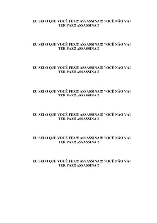 EU SEI O QUE VOCÊ FEZ!!! ASSASSINA!!! VOCÊ NÃO VAI
             TER PAZ!! ASSASSINA!!




EU SEI O QUE VOCÊ FEZ!!! ASSASSINA!!! VOCÊ NÃO VAI
             TER PAZ!! ASSASSINA!!




EU SEI O QUE VOCÊ FEZ!!! ASSASSINA!!! VOCÊ NÃO VAI
             TER PAZ!! ASSASSINA!!




EU SEI O QUE VOCÊ FEZ!!! ASSASSINA!!! VOCÊ NÃO VAI
             TER PAZ!! ASSASSINA!!




EU SEI O QUE VOCÊ FEZ!!! ASSASSINA!!! VOCÊ NÃO VAI
             TER PAZ!! ASSASSINA!!




EU SEI O QUE VOCÊ FEZ!!! ASSASSINA!!! VOCÊ NÃO VAI
             TER PAZ!! ASSASSINA!!




EU SEI O QUE VOCÊ FEZ!!! ASSASSINA!!! VOCÊ NÃO VAI
             TER PAZ!! ASSASSINA!!
 
