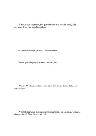– Nesse, o que você tem¿ Por que está com essa cara de medo¿ Ele
perguntou franzindo as sobrancelhas.




    – Acho que estou louca! Estou ouvindo vozes.




    Tomara que não pergunte o que essa voz fala!




    – Vozes¿ Você realmente não está bem! Ele disse e depois bebeu um
copo de água.




    – Você ultimamente não presta atenção em mim! Se prestasse, veria que
não estou bem! Disse irritada para ele.
 