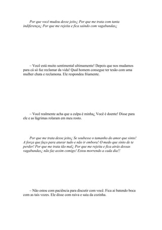 Por que você mudou desse jeito¿ Por que me trata com tanta
indiferença¿ Por que me rejeita e fica saindo com vagabundas¿




    – Você está muito sentimental ultimamente! Depois que nos mudamos
para cá só faz reclamar da vida! Qual homem consegue ter tesão com uma
mulher chata e reclamona. Ele respondeu friamente.




     – Você realmente acha que a culpa é minha¿ Você é doente! Disse para
ele e as lágrimas rolaram em meu rosto.




    Por que me trata desse jeito¿ Se soubesse o tamanho do amor que sinto!
A força que faço para aturar tudo e não ir embora! O medo que sinto de te
perder! Por que me trata tão mal¿ Por que me rejeita e fica atrás dessas
vagabundas¿ não faz assim comigo! Estou morrendo a cada dia!!




   – Não estou com paciência para discutir com você. Fica ai batendo boca
com as tais vozes. Ele disse com raiva e saiu da cozinha.
 