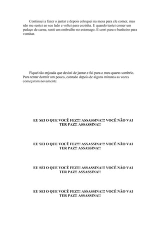 Continuei a fazer o jantar e depois coloquei na mesa para ele comer, mas
não me sentei ao seu lado e voltei para cozinha. E quando tentei comer um
pedaço de carne, senti um embrulho no estomago. E corri para o banheiro para
vomitar.




    Fiquei tão enjoada que desisti de jantar e fui para o meu quarto sombrio.
Para tentar dormir um pouco, contudo depois de alguns minutos as vozes
começaram novamente.




       EU SEI O QUE VOCÊ FEZ!!! ASSASSINA!!! VOCÊ NÃO VAI
                    TER PAZ!! ASSASSINA!!




       EU SEI O QUE VOCÊ FEZ!!! ASSASSINA!!! VOCÊ NÃO VAI
                    TER PAZ!! ASSASSINA!!




       EU SEI O QUE VOCÊ FEZ!!! ASSASSINA!!! VOCÊ NÃO VAI
                    TER PAZ!! ASSASSINA!!




       EU SEI O QUE VOCÊ FEZ!!! ASSASSINA!!! VOCÊ NÃO VAI
                    TER PAZ!! ASSASSINA!!
 