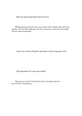 – Pega um copo de água para mim¿ Por favor.




     Minha garganta está tão seca e esse enjôo é tão estranho. Será que estou
doente¿ Não vou falar nada para ele! Isso vai passar e não tem necessidade
de ficar aqui me pajeando.




    – O que essa voz diz¿ Perguntou, passando o copo de água para mim.




    – Não importante! Só coisas sem sentido!




    Não posso te contar!! Gostaria de pedir sua ajuda, mas não
posso!!Céus!! O que farei¿
 