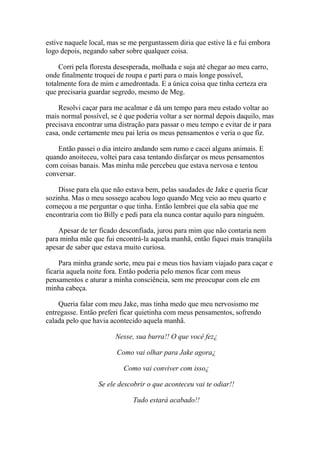 estive naquele local, mas se me perguntassem diria que estive lá e fui embora
logo depois, negando saber sobre qualquer coisa.

     Corri pela floresta desesperada, molhada e suja até chegar ao meu carro,
onde finalmente troquei de roupa e parti para o mais longe possível,
totalmente fora de mim e amedrontada. E a única coisa que tinha certeza era
que precisaria guardar segredo, mesmo de Meg.

    Resolvi caçar para me acalmar e dá um tempo para meu estado voltar ao
mais normal possível, se é que poderia voltar a ser normal depois daquilo, mas
precisava encontrar uma distração para passar o meu tempo e evitar de ir para
casa, onde certamente meu pai leria os meus pensamentos e veria o que fiz.

    Então passei o dia inteiro andando sem rumo e cacei alguns animais. E
quando anoiteceu, voltei para casa tentando disfarçar os meus pensamentos
com coisas banais. Mas minha mãe percebeu que estava nervosa e tentou
conversar.

    Disse para ela que não estava bem, pelas saudades de Jake e queria ficar
sozinha. Mas o meu sossego acabou logo quando Meg veio ao meu quarto e
começou a me perguntar o que tinha. Então lembrei que ela sabia que me
encontraria com tio Billy e pedi para ela nunca contar aquilo para ninguém.

    Apesar de ter ficado desconfiada, jurou para mim que não contaria nem
para minha mãe que fui encontrá-la aquela manhã, então fiquei mais tranqüila
apesar de saber que estava muito curiosa.

     Para minha grande sorte, meu pai e meus tios haviam viajado para caçar e
ficaria aquela noite fora. Então poderia pelo menos ficar com meus
pensamentos e aturar a minha consciência, sem me preocupar com ele em
minha cabeça.

    Queria falar com meu Jake, mas tinha medo que meu nervosismo me
entregasse. Então preferi ficar quietinha com meus pensamentos, sofrendo
calada pelo que havia acontecido aquela manhã.

                        Nesse, sua burra!! O que você fez¿

                        Como vai olhar para Jake agora¿

                          Como vai conviver com isso¿

                  Se ele descobrir o que aconteceu vai te odiar!!

                              Tudo estará acabado!!
 