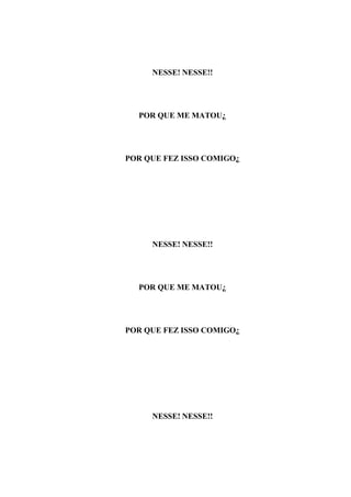 NESSE! NESSE!!




  POR QUE ME MATOU¿




POR QUE FEZ ISSO COMIGO¿




     NESSE! NESSE!!




  POR QUE ME MATOU¿




POR QUE FEZ ISSO COMIGO¿




     NESSE! NESSE!!
 