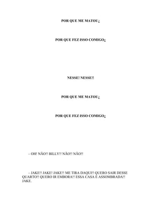 POR QUE ME MATOU¿




                  POR QUE FEZ ISSO COMIGO¿




                        NESSE! NESSE!!




                     POR QUE ME MATOU¿




                  POR QUE FEZ ISSO COMIGO¿




   – OH! NÃO!! BILLY!! NÃO!! NÃO!!




   – JAKE!! JAKE! JAKE!! ME TIRA DAQUI!! QUERO SAIR DESSE
QUARTO!! QUERO IR EMBORA!! ESSA CASA É ASSOMBRADA!!
JAKE.
 