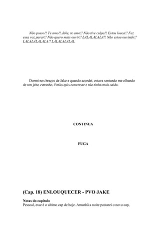 Não posso!! Te amo!! Jake, te amo!! Não tive culpa!! Estou louca!! Faz
essa voz parar!! Não quero mais ouvir!! LALALALALA!! Não estou ouvindo!!
LALALALALALA!! LALALALALAL




    Dormi nos braços de Jake e quando acordei, estava sentando me olhando
de um jeito estranho. Então quis conversar e não tinha mais saída.




                                  CONTINUA




                                     FUGA




(Cap. 18) ENLOUQUECER - PVO JAKE
Notas do capítulo
Pessoal, esse é o ultimo cap de hoje. Amanhã a noite postarei o novo cap,
 