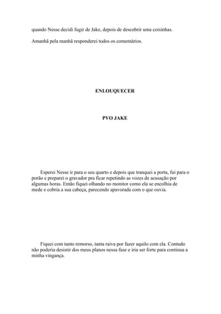 quando Nesse decidi fugir de Jake, depois de descobrir uma coisinhas.

Amanhã pela manhã responderei todos os comentários.




                                ENLOUQUECER




                                    PVO JAKE




    Esperei Nesse ir para o seu quarto e depois que tranquei a porta, fui para o
porão e preparei o gravador pra ficar repetindo as vozes de acusação por
algumas horas. Então fiquei olhando no monitor como ela se encolhia de
mede e cobria a sua cabeça, parecendo apavorada com o que ouvia.




    Fiquei com tanto remorso, tanta raiva por fazer aquilo com ela. Contudo
não poderia desistir dos meus planos nessa fase e iria ser forte para continua a
minha vingança.
 