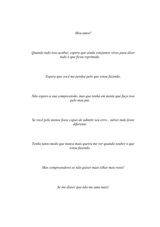 Meu amor!




Quando tudo isso acabar, espero que ainda estejamos vivos para dizer
                  tudo o que ficou reprimido.




         Espero que você me perdoe pelo que estou fazendo,




Não espero a sua compreensão, mas que tenha em mente que faço isso
                        pelo meu pai.




Se você pelo menos fosse capaz de admitir seu erro... talvez tudo fosse
                           diferente.




Tenho tanto medo que nunca mais queira me ver quando souber o que
                       estou fazendo.




      Mas compreenderei se não quiser mais olhar meu rosto!




                 Se me disser que não me ama mais!
 