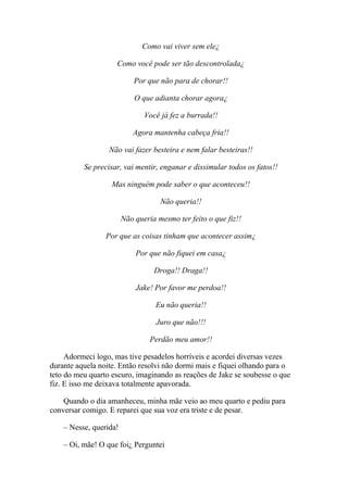 Como vai viver sem ele¿

                    Como você pode ser tão descontrolada¿

                            Por que não para de chorar!!

                            O que adianta chorar agora¿

                               Você já fez a burrada!!

                           Agora mantenha cabeça fria!!

                  Não vai fazer besteira e nem falar besteiras!!

          Se precisar, vai mentir, enganar e dissimular todos os fatos!!

                   Mas ninguém pode saber o que aconteceu!!

                                    Não queria!!

                        Não queria mesmo ter feito o que fiz!!

                 Por que as coisas tinham que acontecer assim¿

                            Por que não fiquei em casa¿

                                  Droga!! Draga!!

                            Jake! Por favor me perdoa!!

                                   Eu não queria!!

                                   Juro que não!!!

                                 Perdão meu amor!!

     Adormeci logo, mas tive pesadelos horríveis e acordei diversas vezes
durante aquela noite. Então resolvi não dormi mais e fiquei olhando para o
teto do meu quarto escuro, imaginando as reações de Jake se soubesse o que
fiz. E isso me deixava totalmente apavorada.

    Quando o dia amanheceu, minha mãe veio ao meu quarto e pediu para
conversar comigo. E reparei que sua voz era triste e de pesar.

    – Nesse, querida!

    – Oi, mãe! O que foi¿ Perguntei
 