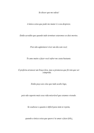 Se disser que me odeia!




         A única coisa que pode me matar é o seu desprezo.




 Então acredito que quando tudo terminar estaremos os dois mortos.




             Pois não agüentarei viver um dia sem você.




         Te amo muito e fazer você sofrer me custa bastante.




E preferia arrancar um braço fora, mas a promessa que fiz tem que ser
                           cumprida.




              Então peço aos céus que tudo acabe logo,




   pois não suporto mais essa vida miserável que estamos vivendo.




          Se soubesse o quanto é difícil para mim te rejeita,




       quando a única coisa que quero é te amar e fazer feliz¿
 