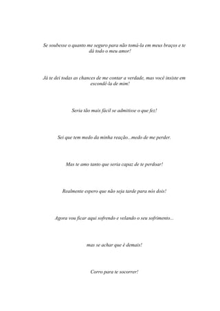 Se soubesse o quanto me seguro para não tomá-la em meus braços e te
                      dá todo o meu amor!




Já te dei todas as chances de me contar a verdade, mas você insiste em
                        escondê-la de mim!




              Seria tão mais fácil se admitisse o que fez!




       Sei que tem medo da minha reação...medo de me perder.




           Mas te amo tanto que seria capaz de te perdoar!




         Realmente espero que não seja tarde para nós dois!




     Agora vou ficar aqui sofrendo e velando o seu sofrimento...




                     mas se achar que é demais!




                       Corro para te socorrer!
 