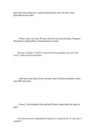 para tocar mais um pouco. E quanto retornei para casa, ela estava mais
apavorada do que antes.




    – Nesse, o que você tem¿ Por que está com essa cara de medo¿ Perguntei
franzindo as sobrancelhas e tentando parecer casual.




    Será que vai falar¿ Vai ficar com medo de eu perguntar que vozes são
essas!! Vamos testá-la um pouco.




    – Acho que estou louca! Estou ouvindo vozes. Ela disse cortando a carne,
sem olhar para mim.




    – Vozes¿ Você realmente não está bem! Disse e depois bebi um copo de
água.




    Você não tem nem a dignidade de explicar as coisas direito. É claro que é
culpada!!
 