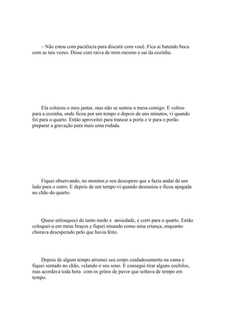 – Não estou com paciência para discutir com você. Fica ai batendo boca
com as tais vozes. Disse com raiva de mim mesmo e sai da cozinha.




     Ela colocou o meu jantar, mas não se sentou a mesa comigo. E voltou
para a cozinha, onde ficou por um tempo e depois de uns minutos, vi quando
foi para o quarto. Então aproveitei para trancar a porta e ir para o porão
preparar a gravação para mais uma rodada.




    Fiquei observando, no monitor,o seu desespero que a fazia andar de um
lado para o outro. E depois de um tempo vi quando desmaiou e ficou apagada
no chão do quarto.




    Quase enlouqueci de tanto medo e ansiedade, e corri para o quarto. Então
coloquei-a em meus braços e fiquei ninando como uma criança, enquanto
chorava desesperado pelo que havia feito.




    Depois de algum tempo arrumei seu corpo cuidadosamente na cama e
fiquei sentado no chão, velando o seu sono. E consegui tirar alguns cochilos,
mas acordava toda hora com os gritos de pavor que soltava de tempo em
tempo.
 