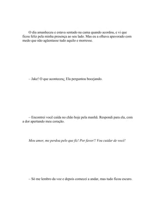 O dia amanheceu e estava sentado na cama quando acordou, e vi que
ficou feliz pela minha presença ao seu lado. Mas eu a olhava apavorado com
medo que não agüentasse tudo aquilo e morresse.




    – Jake! O que aconteceu¿ Ela perguntou bocejando.




    – Encontrei você caída no chão hoje pela manhã. Respondi para ela, com
a dor apertando meu coração.




    Meu amor, me perdoa pelo que fiz! Por favor!! Vou cuidar de você!




    – Só me lembro da voz e depois comecei a andar, mas tudo ficou escuro.
 