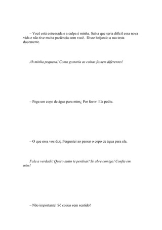 – Você está estressada e a culpa é minha. Sabia que seria difícil essa nova
vida e não tive muita paciência com você. Disse beijando a sua testa
docemente.




    Ah minha pequena! Como gostaria as coisas fossem diferentes!




    – Pega um copo de água para mim¿ Por favor. Ela pediu.




    – O que essa voz diz¿ Perguntei ao passar o copo de água para ela.




   Fala a verdade! Quero tanto te perdoar! Se abre comigo! Confia em
mim!




    – Não importante! Só coisas sem sentido!
 