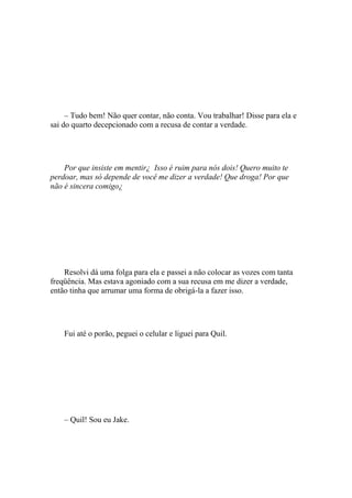 – Tudo bem! Não quer contar, não conta. Vou trabalhar! Disse para ela e
sai do quarto decepcionado com a recusa de contar a verdade.




    Por que insiste em mentir¿ Isso é ruim para nós dois! Quero muito te
perdoar, mas só depende de você me dizer a verdade! Que droga! Por que
não é sincera comigo¿




    Resolvi dá uma folga para ela e passei a não colocar as vozes com tanta
freqüência. Mas estava agoniado com a sua recusa em me dizer a verdade,
então tinha que arrumar uma forma de obrigá-la a fazer isso.




    Fui até o porão, peguei o celular e liguei para Quil.




    – Quil! Sou eu Jake.
 