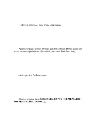 – Tudo bem com vocês cara¿ O que você manda¿




    – Quero que pegue as fitas de vídeo que Billy estajam. Depois quero que
levem para um especialista e edite o áudio para mim. Pode fazer isso¿




    – Acho que sim! Quil respondeu.




  – Quero a seguinte frase: NESSE! NESSE!! POR QUE ME MATOU¿
POR QUE FEZ ISSO COMIGO¿
 