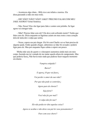– Aconteceu algo chato... Billy teve um infarto e morreu. Ela
disse,passando a mão em meu rosto.

   – OH! NÃO!! NÃO!! NÃO!! JAKE!! PRECISO FALAR COM MEU
JAKE AGORA!! Gritei histérica.

    – Não, Nesse! Eles vão ligar para Jake e contar com jeitinho. Se ligar
agora vai estragar tudo.

     – Mãe!! Preciso falar com ele!! Ele deve está sofrendo muito!! Tenho que
falar com ele. Dizia enquanto as lágrimas caiam em meu rosto e meu coração
doía de tanta dor e culpa que sentia.

     – Nesse, espera seu pai chegar. Ele foi com Charlie ver se Sam precisa de
alguma ajuda. Então quando chegar, saberemos se Jake foi avisado e poderá
ligar para ele. Mas por enquanto fique calma e espere um pouco.

    Minha mãe saiu do quarto e o desespero aumentou ainda mais em meu
corpo, fazendo-me ter vontade de me matar aquela altura do campeonato. Mas
que poderia fazer¿ Não havia mais nada que pudesse fazer naquele momento
em diante.

                               Vampira estúpida!!

                                     Burra!!

                            E agora¿ O que vai fazer¿

                         Vai perder o amor da sua vida!!

                         Por que não pode se controlar¿

                             Agora pare de chorar!!

                                    Seja forte!!

                              Você não fez por mal!!

                               A culpa não foi sua!!

                      Ele não podia ter dito aquelas coisa!!

           Agora se acalme e não deixe seu pai ler seus pensamentos!!

                              Pare com esse choro!!
 