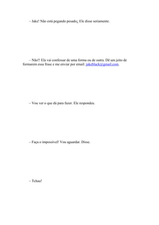 – Jake! Não está pegando pesado¿ Ele disse seriamente.




    – Não!! Ela vai confessar de uma forma ou de outra. Dê um jeito de
formarem essa frase e me enviar por email: jakeblack@gmail.com.




    – Vou ver o que dá para fazer. Ele respondeu.




    – Faça o impossível! Vou aguardar. Disse.




    – Tchau!
 