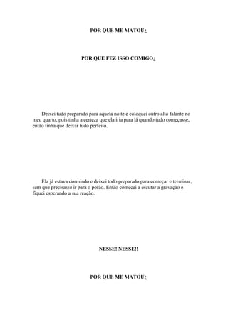 POR QUE ME MATOU¿




                       POR QUE FEZ ISSO COMIGO¿




    Deixei tudo preparado para aquela noite e coloquei outro alto falante no
meu quarto, pois tinha a certeza que ela iria para lá quando tudo começasse,
então tinha que deixar tudo perfeito.




    Ela já estava dormindo e deixei todo preparado para começar e terminar,
sem que precisasse ir para o porão. Então comecei a escutar a gravação e
fiquei esperando a sua reação.




                               NESSE! NESSE!!




                           POR QUE ME MATOU¿
 