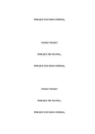 POR QUE FEZ ISSO COMIGO¿




     NESSE! NESSE!!




  POR QUE ME MATOU¿




POR QUE FEZ ISSO COMIGO¿




     NESSE! NESSE!!




  POR QUE ME MATOU¿




POR QUE FEZ ISSO COMIGO¿
 
