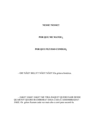 NESSE! NESSE!!




                        POR QUE ME MATOU¿




                     POR QUE FEZ ISSO COMIGO¿




   – OH! NÃO!! BILLY!! NÃO!! NÃO!! Ela gritava histérica.




   – JAKE!! JAKE! JAKE!! ME TIRA DAQUI!! QUERO SAIR DESSE
QUARTO!! QUERO IR EMBORA!! ESSA CASA É ASSOMBRADA!!
JAKE. Os gritos ficaram cada vez mais alto e corri para socorrê-la.
 