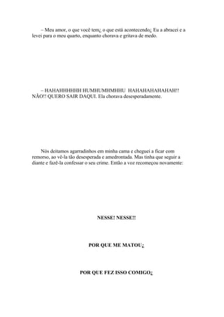– Meu amor, o que você tem¿ o que está acontecendo¿ Eu a abracei e a
levei para o meu quarto, enquanto chorava e gritava de medo.




  – HAHAHHHHHH HUMHUMHMHHU HAHAHAHAHAHAH!!
NÃO!! QUERO SAIR DAQUI. Ela chorava desesperadamente.




    Nós deitamos agarradinhos em minha cama e cheguei a ficar com
remorso, ao vê-la tão desesperada e amedrontada. Mas tinha que seguir a
diante e fazê-la confessar o seu crime. Então a voz recomeçou novamente:




                               NESSE! NESSE!!




                          POR QUE ME MATOU¿




                      POR QUE FEZ ISSO COMIGO¿
 