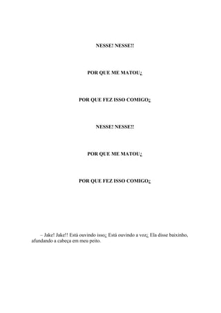 NESSE! NESSE!!




                           POR QUE ME MATOU¿




                       POR QUE FEZ ISSO COMIGO¿




                               NESSE! NESSE!!




                           POR QUE ME MATOU¿




                       POR QUE FEZ ISSO COMIGO¿




    – Jake! Jake!! Está ouvindo isso¿ Está ouvindo a voz¿ Ela disse baixinho,
afundando a cabeça em meu peito.
 