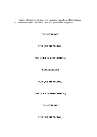 – Nesse, não tem voz alguma. Isso é coisa da sua cabeça. Respondi para
ela, mesmo ouvindo a voz falando bem alto e sentindo o seu pânico.




                               NESSE! NESSE!!




                           POR QUE ME MATOU¿




                       POR QUE FEZ ISSO COMIGO¿




                               NESSE! NESSE!!




                           POR QUE ME MATOU¿




                       POR QUE FEZ ISSO COMIGO¿




                               NESSE! NESSE!!




                           POR QUE ME MATOU¿
 