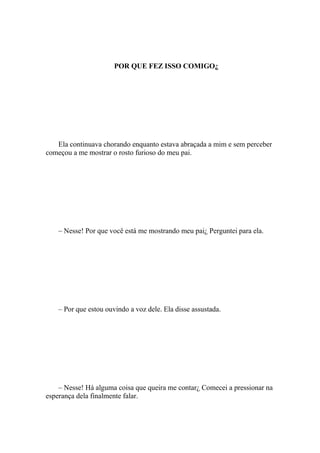 POR QUE FEZ ISSO COMIGO¿




   Ela continuava chorando enquanto estava abraçada a mim e sem perceber
começou a me mostrar o rosto furioso do meu pai.




    – Nesse! Por que você está me mostrando meu pai¿ Perguntei para ela.




    – Por que estou ouvindo a voz dele. Ela disse assustada.




    – Nesse! Há alguma coisa que queira me contar¿ Comecei a pressionar na
esperança dela finalmente falar.
 