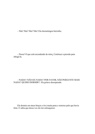 – Não! Não! Não! Não! Ela choramingou baixinho.




    – Nesse! O que está escondendo de mim¿ Continuei a pressão para
obrigá-la.




  – NADA!! NÃO HÁ NADA!! POR FAVOR, NÃO PERGUNTE MAIS
NADA!! QUERO DORMIR!! Ela gritava desesperada.




     Ela dormiu em meus braços e tive muita pena e remorso pelo que havia
feito. E sabia que dessa vez ela irai enlouquecer.
 