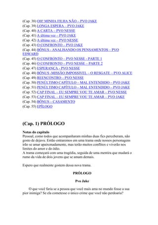 (Cap. 38) OH! MINHA FILHA NÃO – PVO JAKE
(Cap. 39) LONGA ESPERA – PVO JAKE
(Cap. 40) A CARTA – PVO NESSE
(Cap. 41) A última vez – PVO JAKE
(Cap. 42) A última vez – PVO NESSE
(Cap. 43) O CONFRONTO – PVO JAKE
(Cap. 44) BÔNUS - ANALISANDO OS PENSAMENTOS – PVO
EDWARD
(Cap. 45) O CONFRONTO – PVO NESSE - PARTE 1
(Cap. 46) O CONFRONTO – PVO NESSE – PARTE 2
(Cap. 47) ESPERANÇA - PVO NESSE
(Cap. 48) BÔNUS -MISSÃO IMPOSSIVEL – O RESGATE – PVO ALICE
(Cap. 49) REENCONTRO – PVO NESSE
(Cap. 50) PENÚLTIMO CAPÍTULO – MAL ENTENDIDO – PVO JAKE
(Cap. 51) PENÚLTIMO CAPÍTULO – MAL ENTENDIDO – PVO JAKE
(Cap. 52) CAP FINAL – EU SEMPRE VOU TE AMAR – PVO NESSE
(Cap. 53) CAP FINAL – EU SEMPRE VOU TE AMAR – PVO JAKE
(Cap. 54) BÔNUS – CASAMENTO
(Cap. 55) EPÍLOGO



(Cap. 1) PRÓLOGO
Notas do capítulo
Pessoal, como todos que acompanharam minhas duas fics perceberam, não
gosto de dejavu. Então entraremos em uma trama onde nossos personagens
irão se amar apaixonadamente, mas terão muitos conflitos e viverão nos
limites do amor e do ódio.
A trama começará com uma tragédia, seguida de uma mentira que mudará o
rumo da vida de dois jovens que se amam demais.

Espero que realmente gostem dessa nova trama.

                                 PRÓLOGO

                                   Pvo Jake

     O que você faria se a pessoa que você mais ama no mundo fosse a sua
pior inimiga? Se ela cometesse o único crime que você não perdoaria?
 